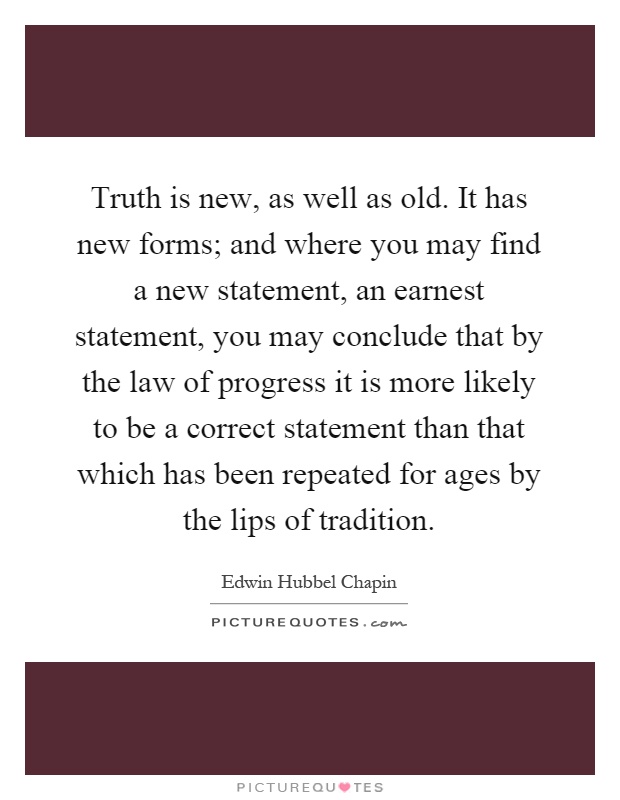 Truth is new, as well as old. It has new forms; and where you may find a new statement, an earnest statement, you may conclude that by the law of progress it is more likely to be a correct statement than that which has been repeated for ages by the lips of tradition Picture Quote #1