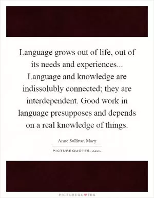 Language grows out of life, out of its needs and experiences... Language and knowledge are indissolubly connected; they are interdependent. Good work in language presupposes and depends on a real knowledge of things Picture Quote #1