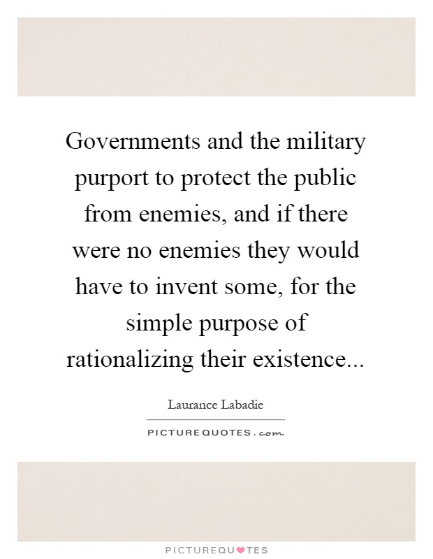 Governments and the military purport to protect the public from enemies, and if there were no enemies they would have to invent some, for the simple purpose of rationalizing their existence Picture Quote #1