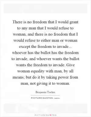 There is no freedom that I would grant to any man that I would refuse to woman, and there is no freedom that I would refuse to either man or woman except the freedom to invade... whoever has the ballot has the freedom to invade, and whoever wants the ballot wants the freedom to invade. Give woman equality with man, by all means; but do it by taking power from man, not giving it to woman Picture Quote #1