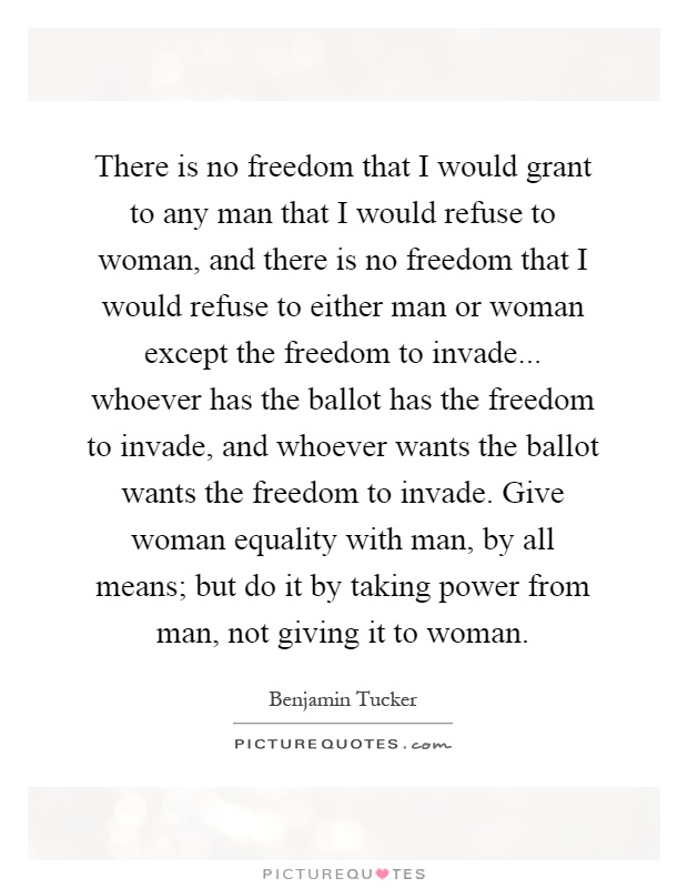 There is no freedom that I would grant to any man that I would refuse to woman, and there is no freedom that I would refuse to either man or woman except the freedom to invade... whoever has the ballot has the freedom to invade, and whoever wants the ballot wants the freedom to invade. Give woman equality with man, by all means; but do it by taking power from man, not giving it to woman Picture Quote #1