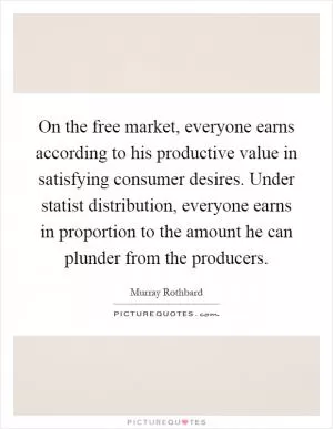 On the free market, everyone earns according to his productive value in satisfying consumer desires. Under statist distribution, everyone earns in proportion to the amount he can plunder from the producers Picture Quote #1