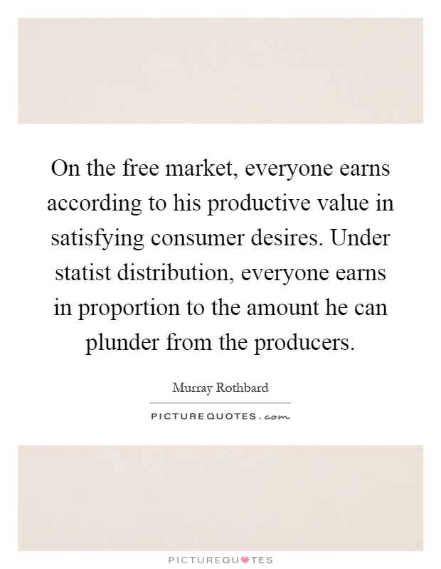 On the free market, everyone earns according to his productive value in satisfying consumer desires. Under statist distribution, everyone earns in proportion to the amount he can plunder from the producers Picture Quote #1