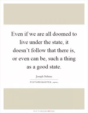 Even if we are all doomed to live under the state, it doesn’t follow that there is, or even can be, such a thing as a good state Picture Quote #1