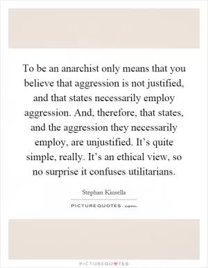 To be an anarchist only means that you believe that aggression is not justified, and that states necessarily employ aggression. And, therefore, that states, and the aggression they necessarily employ, are unjustified. It’s quite simple, really. It’s an ethical view, so no surprise it confuses utilitarians Picture Quote #1