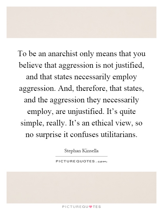 To be an anarchist only means that you believe that aggression is not justified, and that states necessarily employ aggression. And, therefore, that states, and the aggression they necessarily employ, are unjustified. It's quite simple, really. It's an ethical view, so no surprise it confuses utilitarians Picture Quote #1