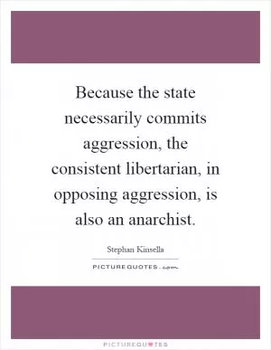 Because the state necessarily commits aggression, the consistent libertarian, in opposing aggression, is also an anarchist Picture Quote #1