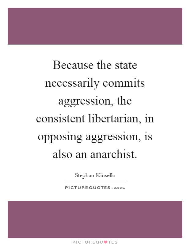 Because the state necessarily commits aggression, the consistent libertarian, in opposing aggression, is also an anarchist Picture Quote #1