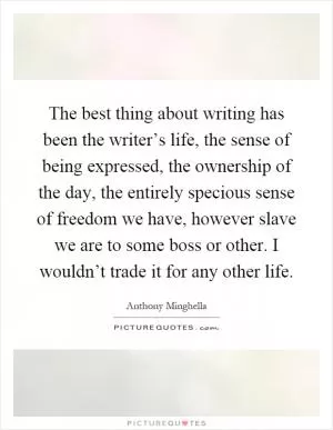 The best thing about writing has been the writer’s life, the sense of being expressed, the ownership of the day, the entirely specious sense of freedom we have, however slave we are to some boss or other. I wouldn’t trade it for any other life Picture Quote #1