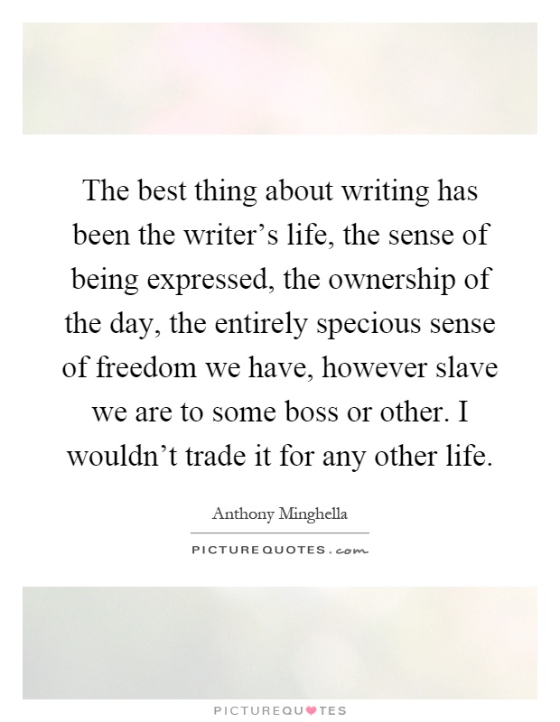 The best thing about writing has been the writer's life, the sense of being expressed, the ownership of the day, the entirely specious sense of freedom we have, however slave we are to some boss or other. I wouldn't trade it for any other life Picture Quote #1