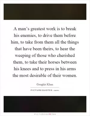 A man’s greatest work is to break his enemies, to drive them before him, to take from them all the things that have been theirs, to hear the weeping of those who cherished them, to take their horses between his knees and to press in his arms the most desirable of their women Picture Quote #1