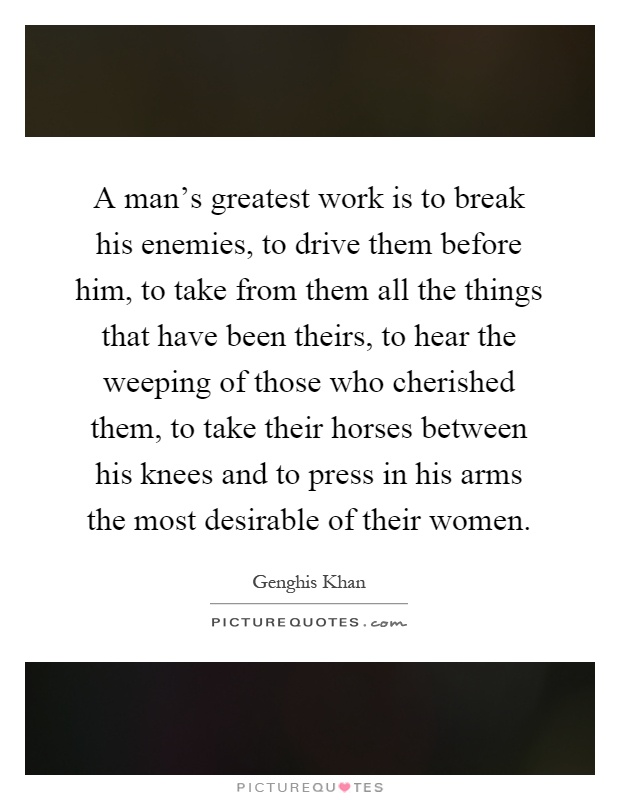 A man's greatest work is to break his enemies, to drive them before him, to take from them all the things that have been theirs, to hear the weeping of those who cherished them, to take their horses between his knees and to press in his arms the most desirable of their women Picture Quote #1