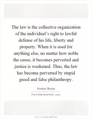 The law is the collective organization of the individual’s right to lawful defense of his life, liberty and property. When it is used for anything else, no matter how noble the cause, it becomes perverted and justice is weakened. Thus, the law has become perverted by stupid greed and false philanthropy Picture Quote #1