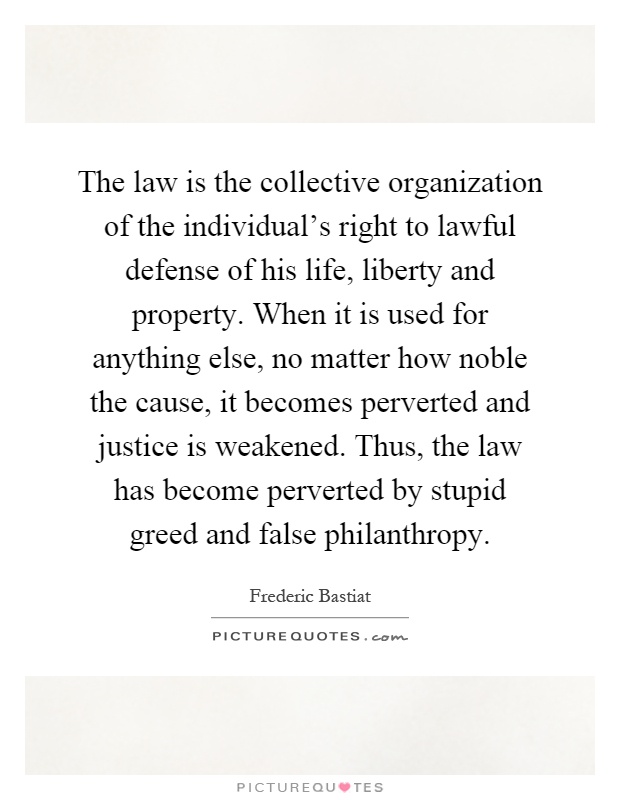 The law is the collective organization of the individual's right to lawful defense of his life, liberty and property. When it is used for anything else, no matter how noble the cause, it becomes perverted and justice is weakened. Thus, the law has become perverted by stupid greed and false philanthropy Picture Quote #1