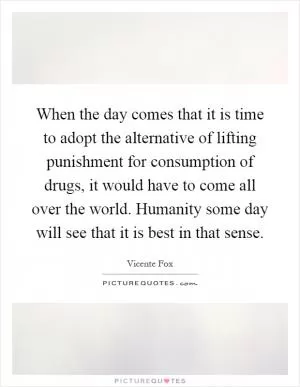 When the day comes that it is time to adopt the alternative of lifting punishment for consumption of drugs, it would have to come all over the world. Humanity some day will see that it is best in that sense Picture Quote #1