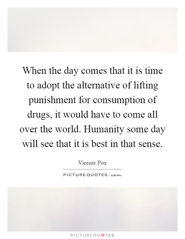 When the day comes that it is time to adopt the alternative of lifting punishment for consumption of drugs, it would have to come all over the world. Humanity some day will see that it is best in that sense Picture Quote #1