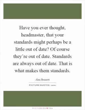 Have you ever thought, headmaster, that your standards might perhaps be a little out of date? Of course they’re out of date. Standards are always out of date. That is what makes them standards Picture Quote #1