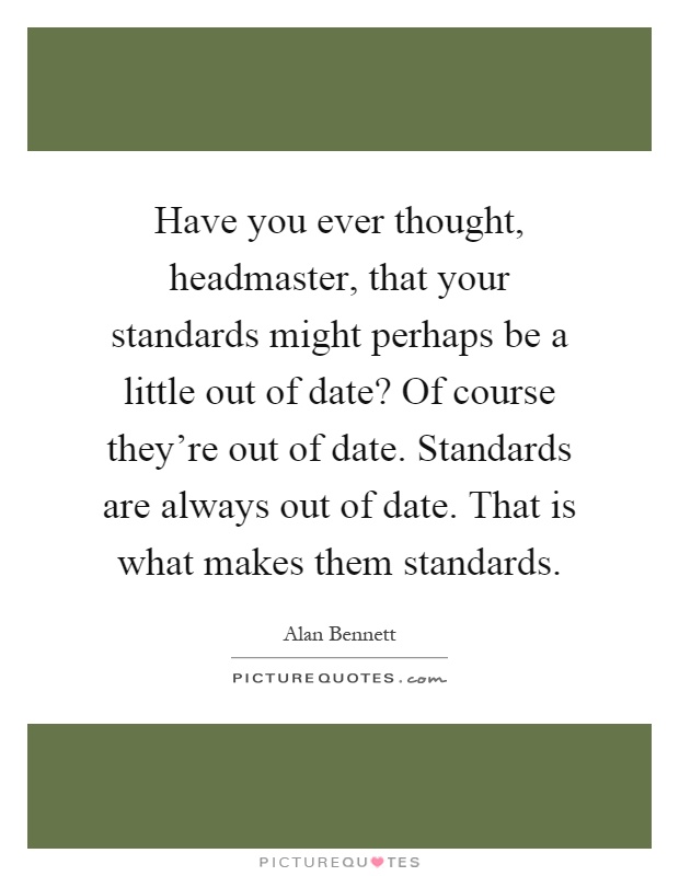 Have you ever thought, headmaster, that your standards might perhaps be a little out of date? Of course they're out of date. Standards are always out of date. That is what makes them standards Picture Quote #1
