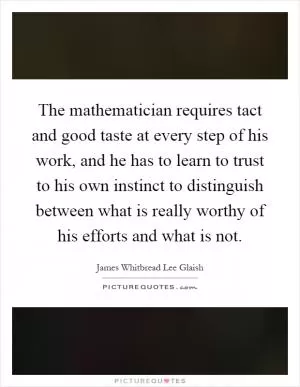 The mathematician requires tact and good taste at every step of his work, and he has to learn to trust to his own instinct to distinguish between what is really worthy of his efforts and what is not Picture Quote #1