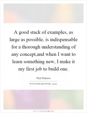 A good stack of examples, as large as possible, is indispensable for a thorough understanding of any concept,and when I want to learn something new, I make it my first job to build one Picture Quote #1