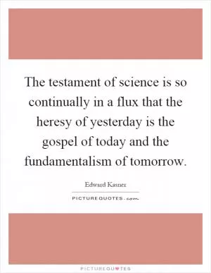 The testament of science is so continually in a flux that the heresy of yesterday is the gospel of today and the fundamentalism of tomorrow Picture Quote #1