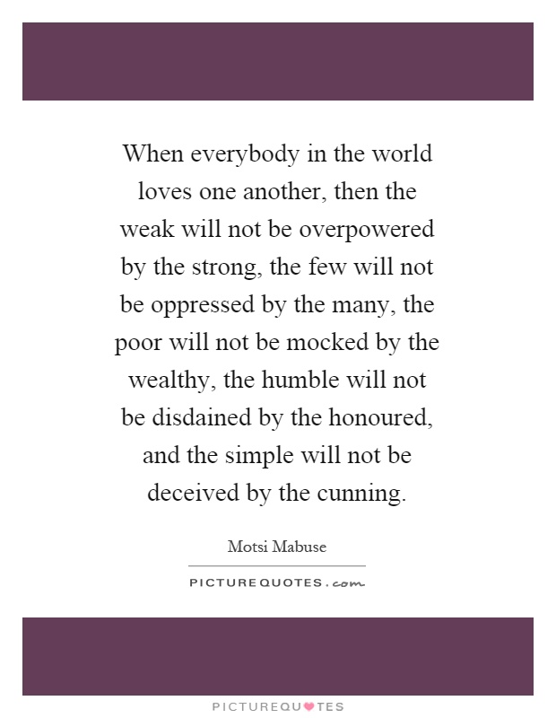 When everybody in the world loves one another, then the weak will not be overpowered by the strong, the few will not be oppressed by the many, the poor will not be mocked by the wealthy, the humble will not be disdained by the honoured, and the simple will not be deceived by the cunning Picture Quote #1