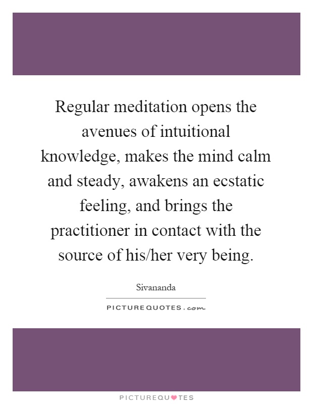Regular meditation opens the avenues of intuitional knowledge, makes the mind calm and steady, awakens an ecstatic feeling, and brings the practitioner in contact with the source of his/her very being Picture Quote #1