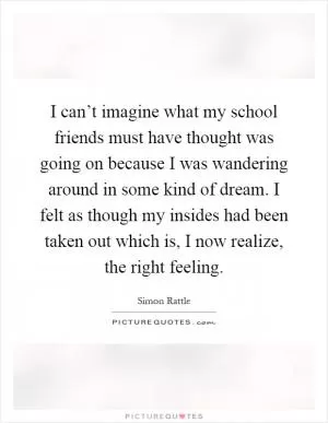 I can’t imagine what my school friends must have thought was going on because I was wandering around in some kind of dream. I felt as though my insides had been taken out which is, I now realize, the right feeling Picture Quote #1