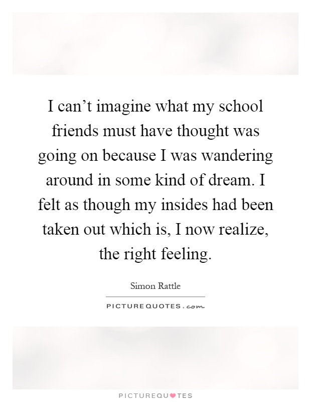 I can't imagine what my school friends must have thought was going on because I was wandering around in some kind of dream. I felt as though my insides had been taken out which is, I now realize, the right feeling Picture Quote #1