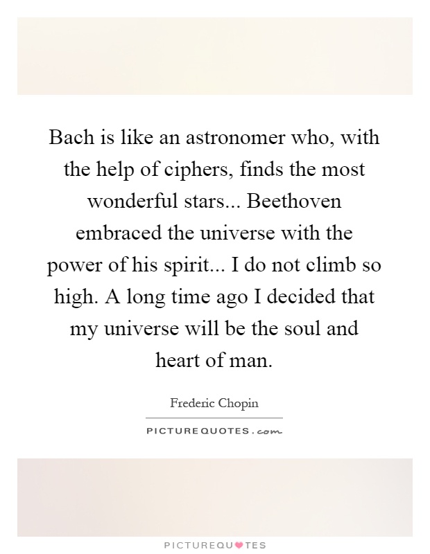 Bach is like an astronomer who, with the help of ciphers, finds the most wonderful stars... Beethoven embraced the universe with the power of his spirit... I do not climb so high. A long time ago I decided that my universe will be the soul and heart of man Picture Quote #1