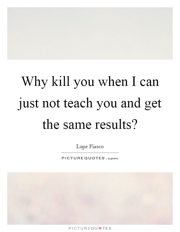Why kill you when I can just not teach you and get the same results? Picture Quote #1