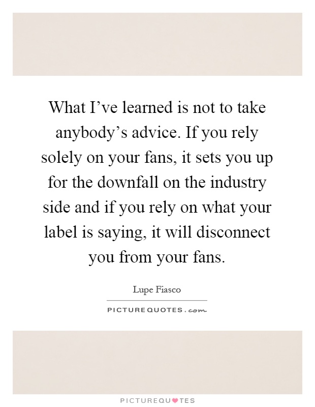 What I've learned is not to take anybody's advice. If you rely solely on your fans, it sets you up for the downfall on the industry side and if you rely on what your label is saying, it will disconnect you from your fans Picture Quote #1