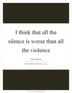 I think that all the silence is worse than all the violence Picture Quote #1
