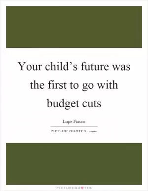 Your child’s future was the first to go with budget cuts Picture Quote #1