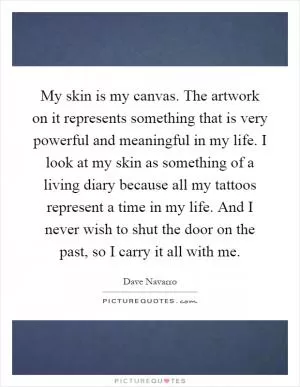 My skin is my canvas. The artwork on it represents something that is very powerful and meaningful in my life. I look at my skin as something of a living diary because all my tattoos represent a time in my life. And I never wish to shut the door on the past, so I carry it all with me Picture Quote #1