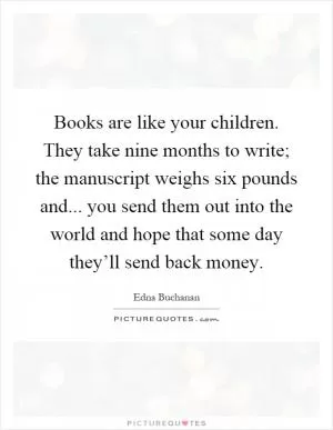 Books are like your children. They take nine months to write; the manuscript weighs six pounds and... you send them out into the world and hope that some day they’ll send back money Picture Quote #1