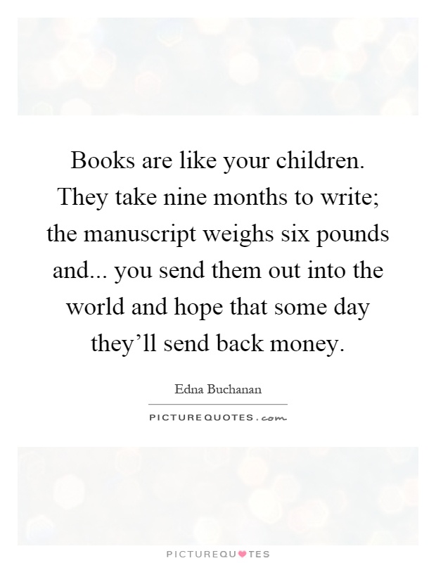 Books are like your children. They take nine months to write; the manuscript weighs six pounds and... you send them out into the world and hope that some day they'll send back money Picture Quote #1
