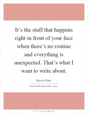 It’s the stuff that happens right in front of your face when there’s no routine and everything is unexpected. That’s what I want to write about Picture Quote #1