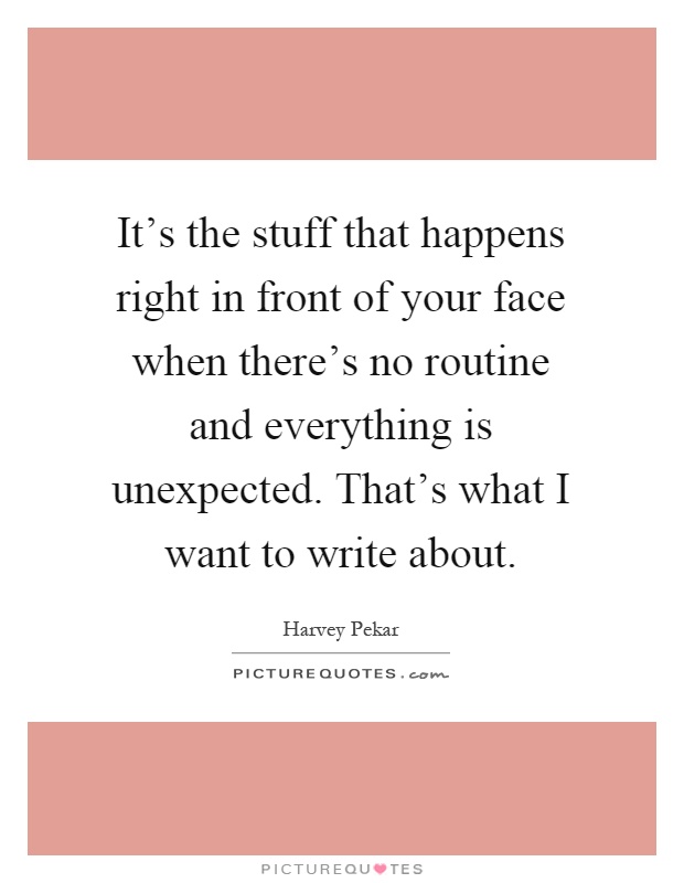 It's the stuff that happens right in front of your face when there's no routine and everything is unexpected. That's what I want to write about Picture Quote #1