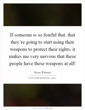 If someone is so fearful that, that they’re going to start using their weapons to protect their rights, it makes me very nervous that these people have these weapons at all! Picture Quote #1