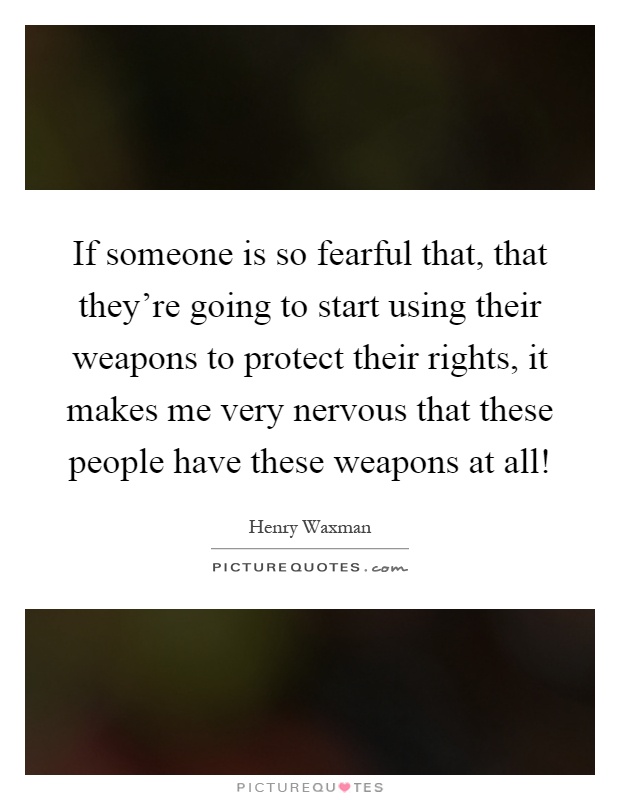 If someone is so fearful that, that they're going to start using their weapons to protect their rights, it makes me very nervous that these people have these weapons at all! Picture Quote #1