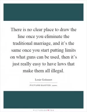 There is no clear place to draw the line once you eliminate the traditional marriage, and it’s the same once you start putting limits on what guns can be used, then it’s just really easy to have laws that make them all illegal Picture Quote #1