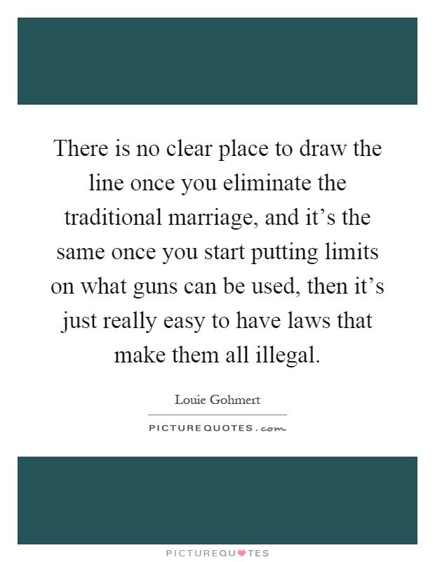 There is no clear place to draw the line once you eliminate the traditional marriage, and it's the same once you start putting limits on what guns can be used, then it's just really easy to have laws that make them all illegal Picture Quote #1