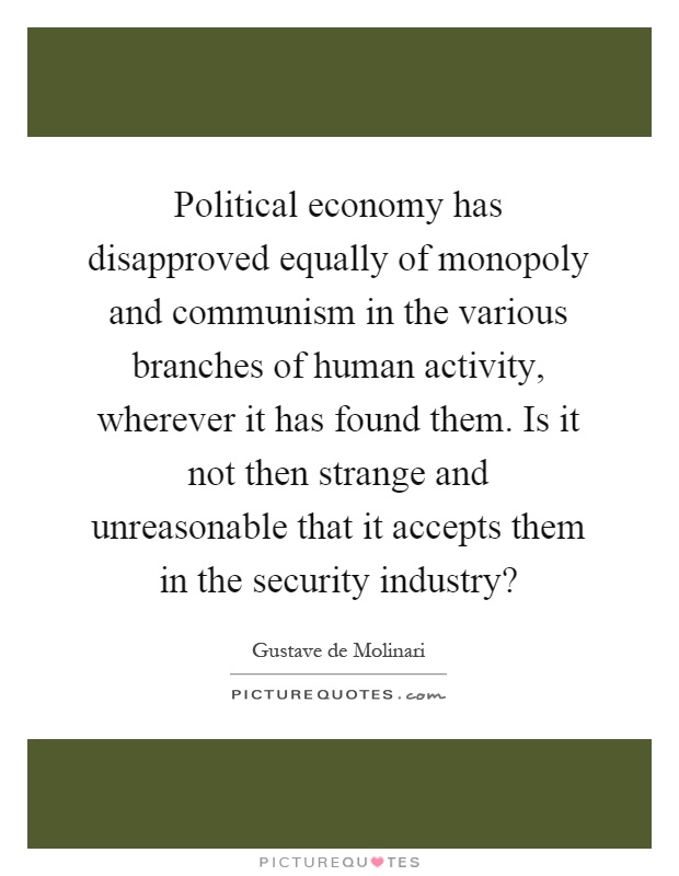 Political economy has disapproved equally of monopoly and communism in the various branches of human activity, wherever it has found them. Is it not then strange and unreasonable that it accepts them in the security industry? Picture Quote #1