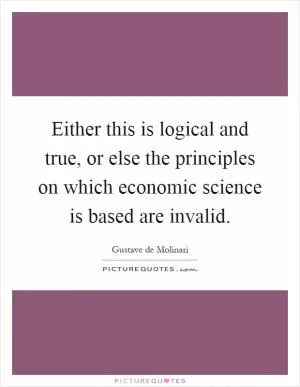 Either this is logical and true, or else the principles on which economic science is based are invalid Picture Quote #1