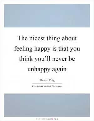 The nicest thing about feeling happy is that you think you’ll never be unhappy again Picture Quote #1