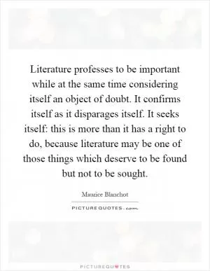 Literature professes to be important while at the same time considering itself an object of doubt. It confirms itself as it disparages itself. It seeks itself: this is more than it has a right to do, because literature may be one of those things which deserve to be found but not to be sought Picture Quote #1