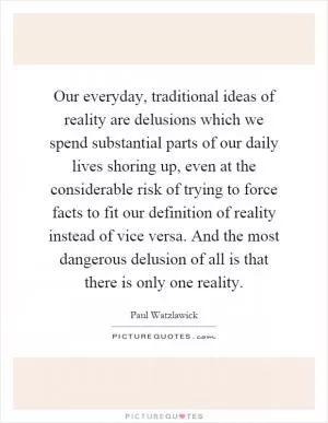 Our everyday, traditional ideas of reality are delusions which we spend substantial parts of our daily lives shoring up, even at the considerable risk of trying to force facts to fit our definition of reality instead of vice versa. And the most dangerous delusion of all is that there is only one reality Picture Quote #1