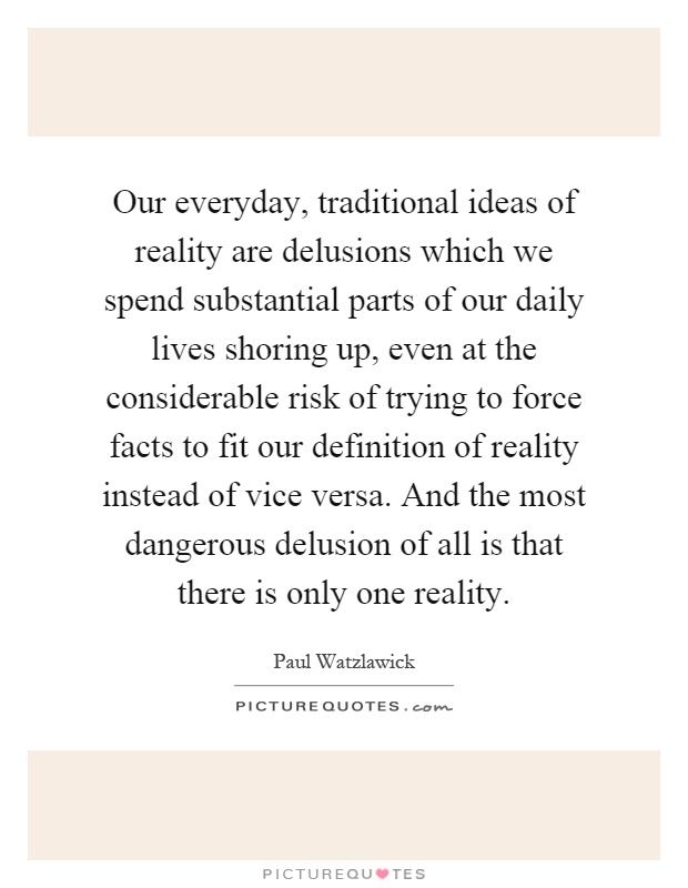 Our everyday, traditional ideas of reality are delusions which we spend substantial parts of our daily lives shoring up, even at the considerable risk of trying to force facts to fit our definition of reality instead of vice versa. And the most dangerous delusion of all is that there is only one reality Picture Quote #1