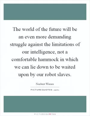 The world of the future will be an even more demanding struggle against the limitations of our intelligence, not a comfortable hammock in which we can lie down to be waited upon by our robot slaves Picture Quote #1